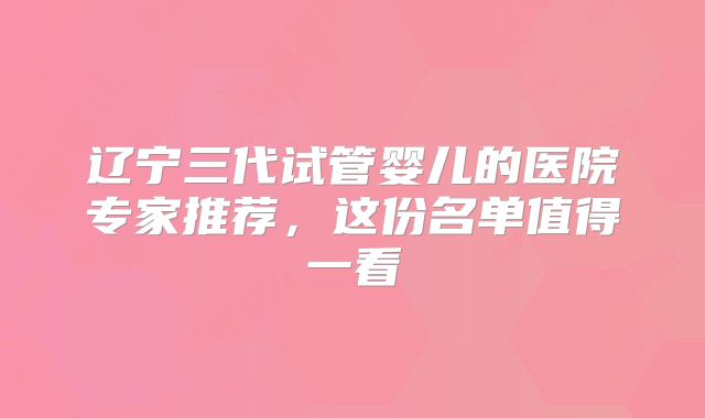 辽宁三代试管婴儿的医院专家推荐，这份名单值得一看