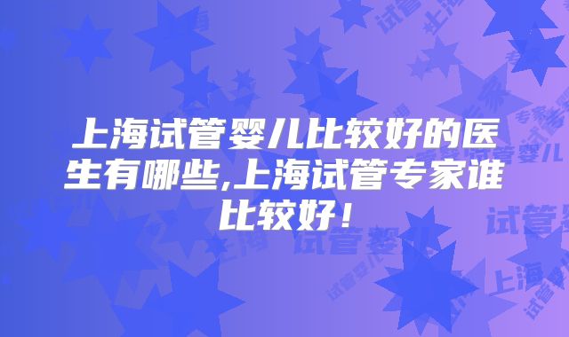 上海试管婴儿比较好的医生有哪些,上海试管专家谁比较好！