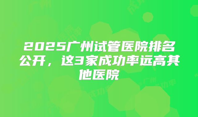 2025广州试管医院排名公开，这3家成功率远高其他医院