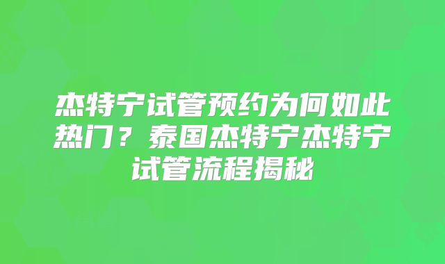 杰特宁试管预约为何如此热门？泰国杰特宁杰特宁试管流程揭秘