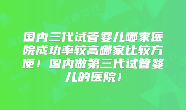 国内三代试管婴儿哪家医院成功率较高哪家比较方便！国内做第三代试管婴儿的医院！