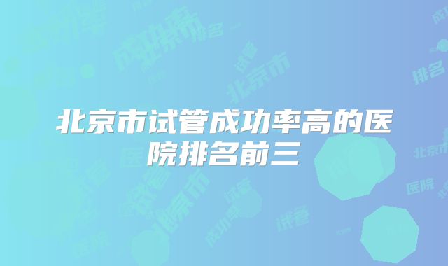 北京市试管成功率高的医院排名前三