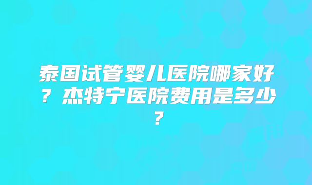 泰国试管婴儿医院哪家好？杰特宁医院费用是多少？