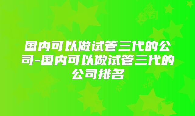 国内可以做试管三代的公司-国内可以做试管三代的公司排名