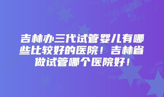 吉林办三代试管婴儿有哪些比较好的医院！吉林省做试管哪个医院好！