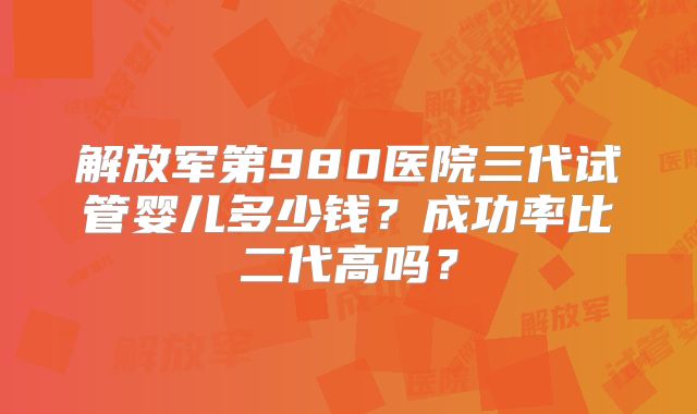 解放军第980医院三代试管婴儿多少钱？成功率比二代高吗？