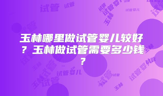 玉林哪里做试管婴儿较好？玉林做试管需要多少钱？