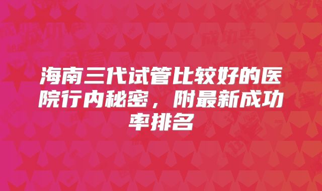 海南三代试管比较好的医院行内秘密，附最新成功率排名
