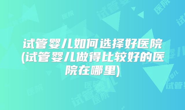 试管婴儿如何选择好医院(试管婴儿做得比较好的医院在哪里)