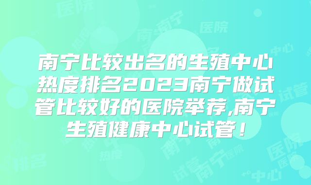 南宁比较出名的生殖中心热度排名2023南宁做试管比较好的医院举荐,南宁生殖健康中心试管!