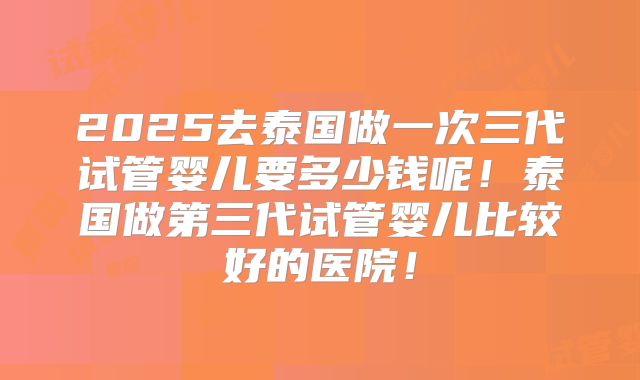 2025去泰国做一次三代试管婴儿要多少钱呢!泰国做第三代试管婴儿比较好的医院!