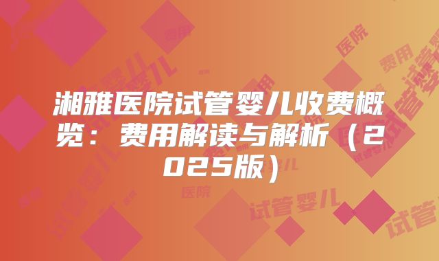 湘雅医院试管婴儿收费概览：费用解读与解析（2025版）