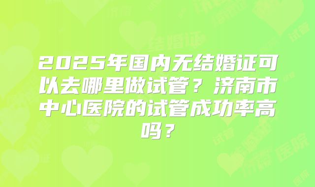 2025年国内无结婚证可以去哪里做试管?济南市中心医院的试管成功率高吗?