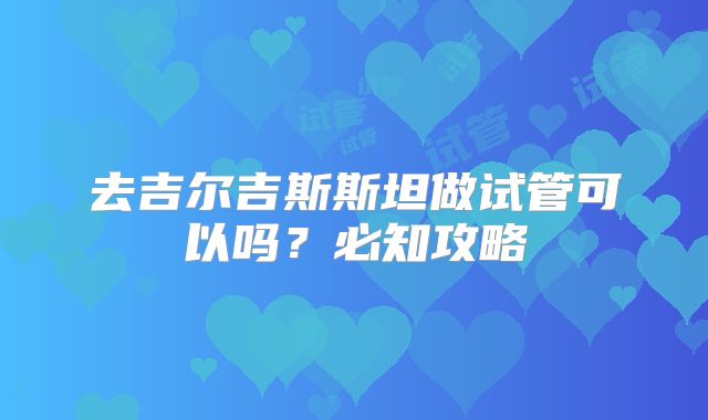 去吉尔吉斯斯坦做试管可以吗？必知攻略