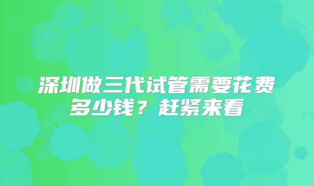 深圳做三代试管需要花费多少钱?赶紧来看