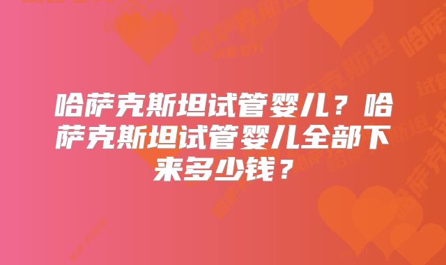 哈萨克斯坦试管婴儿？哈萨克斯坦试管婴儿全部下来多少钱？