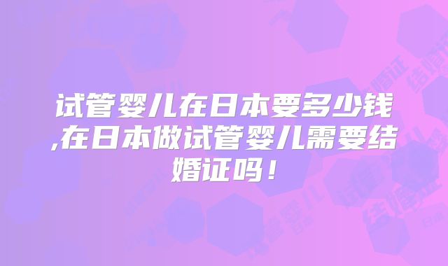试管婴儿在日本要多少钱,在日本做试管婴儿需要结婚证吗!