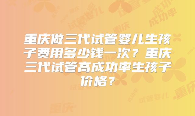 重庆做三代试管婴儿生孩子费用多少钱一次?重庆三代试管高成功率生孩子价格?