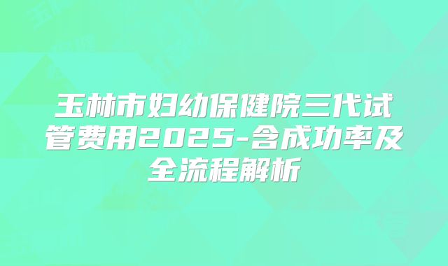 玉林市妇幼保健院三代试管费用2025-含成功率及全流程解析