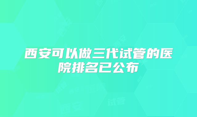 西安可以做三代试管的医院排名已公布