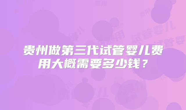 贵州做第三代试管婴儿费用大概需要多少钱？