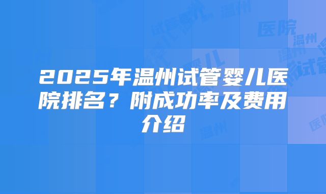 2025年温州试管婴儿医院排名?附成功率及费用介绍