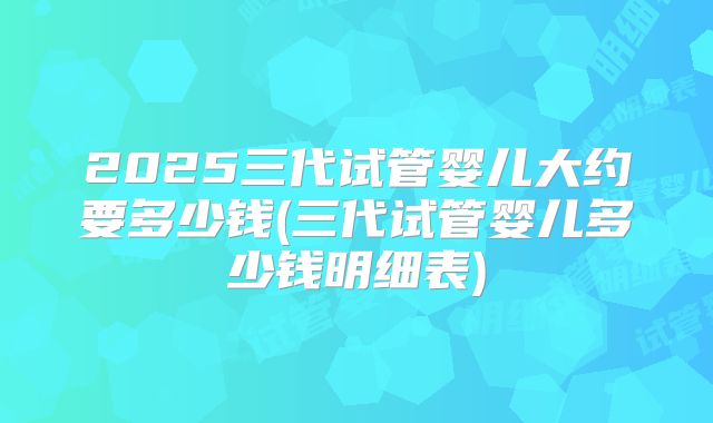 2025三代试管婴儿大约要多少钱(三代试管婴儿多少钱明细表)