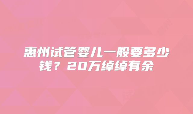 惠州试管婴儿一般要多少钱？20万绰绰有余