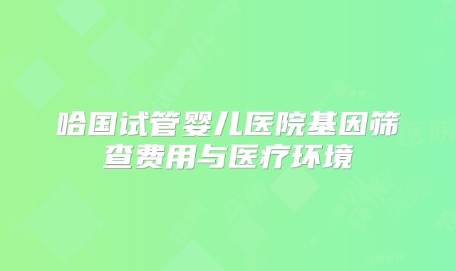 哈国试管婴儿医院基因筛查费用与医疗环境