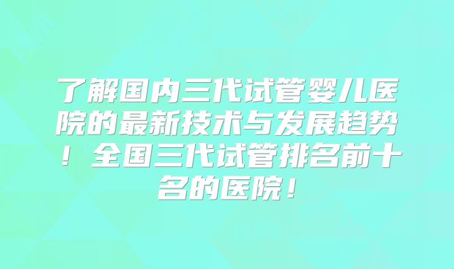了解国内三代试管婴儿医院的最新技术与发展趋势！全国三代试管排名前十名的医院！