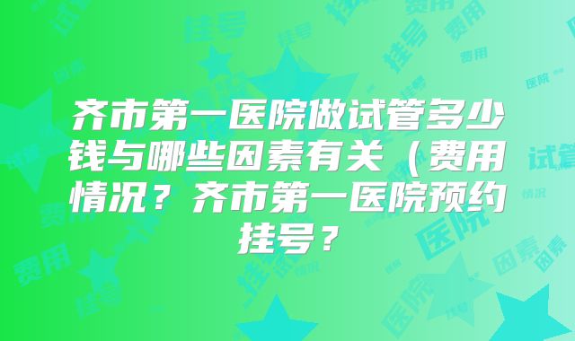 齐市第一医院做试管多少钱与哪些因素有关（费用情况？齐市第一医院预约挂号？