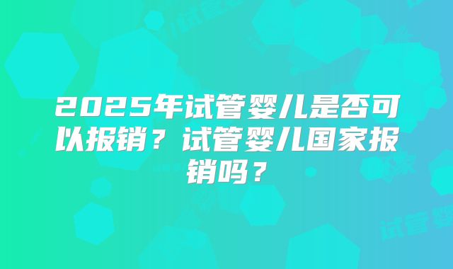 2025年试管婴儿是否可以报销？试管婴儿国家报销吗？