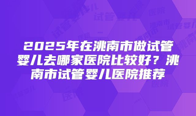 2025年在洮南市做试管婴儿去哪家医院比较好?洮南市试管婴儿医院推荐