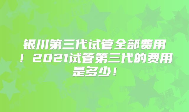 银川第三代试管全部费用！2021试管第三代的费用是多少！