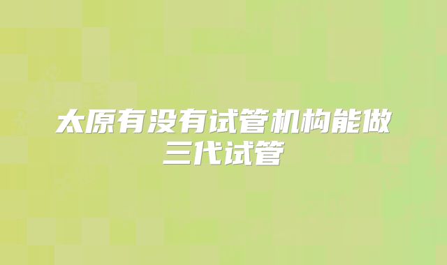 太原有没有试管机构能做三代试管