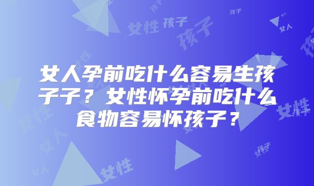 女人孕前吃什么容易生孩子子？女性怀孕前吃什么食物容易怀孩子？