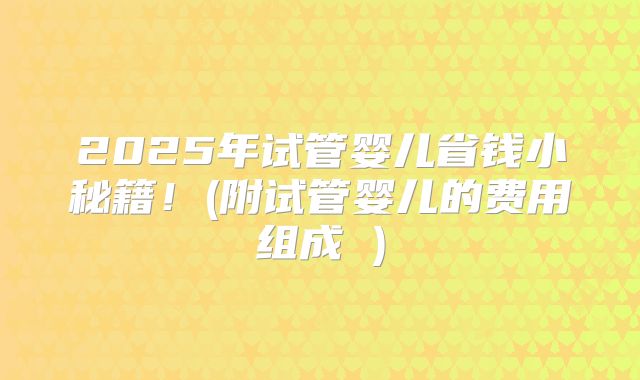 2025年试管婴儿省钱小秘籍!(附试管婴儿的费用组成 )
