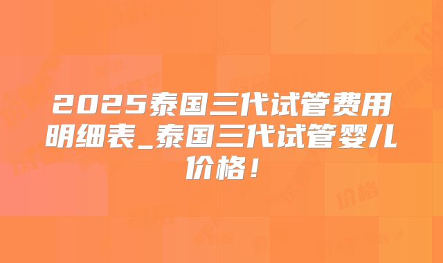 2025泰国三代试管费用明细表_泰国三代试管婴儿价格！