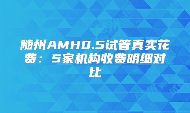 随州AMH0.5试管真实花费:5家机构收费明细对比