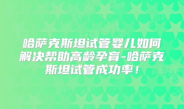 哈萨克斯坦试管婴儿如何解决帮助高龄孕育-哈萨克斯坦试管成功率!