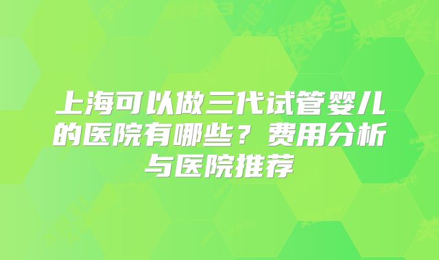 上海可以做三代试管婴儿的医院有哪些？费用分析与医院推荐