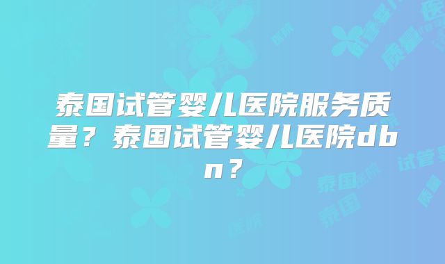 泰国试管婴儿医院服务质量?泰国试管婴儿医院dbn?