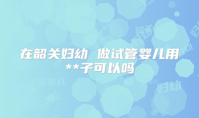 在韶关妇幼 做试管婴儿用**子可以吗