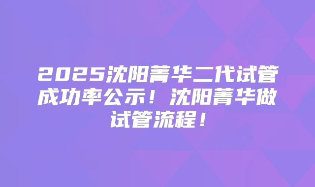 2025沈阳菁华二代试管成功率公示！沈阳菁华做试管流程！