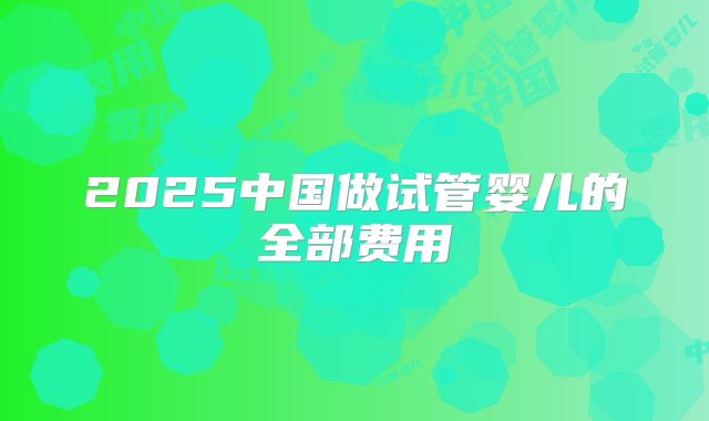 2025中国做试管婴儿的全部费用