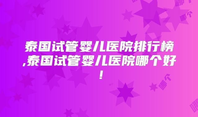泰国试管婴儿医院排行榜,泰国试管婴儿医院哪个好！