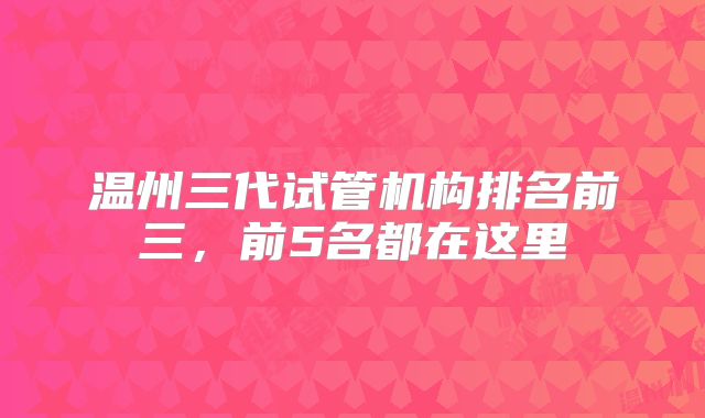 温州三代试管机构排名前三，前5名都在这里