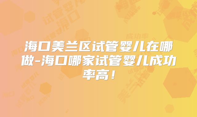 海口美兰区试管婴儿在哪做-海口哪家试管婴儿成功率高！