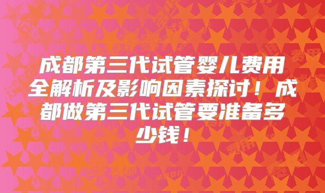 成都第三代试管婴儿费用全解析及影响因素探讨!成都做第三代试管要准备多少钱!