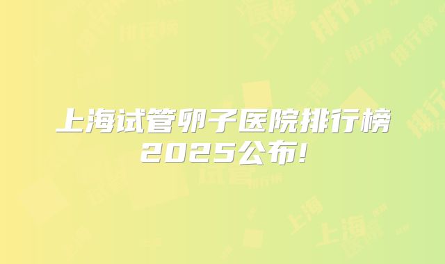 上海试管卵子医院排行榜2025公布!